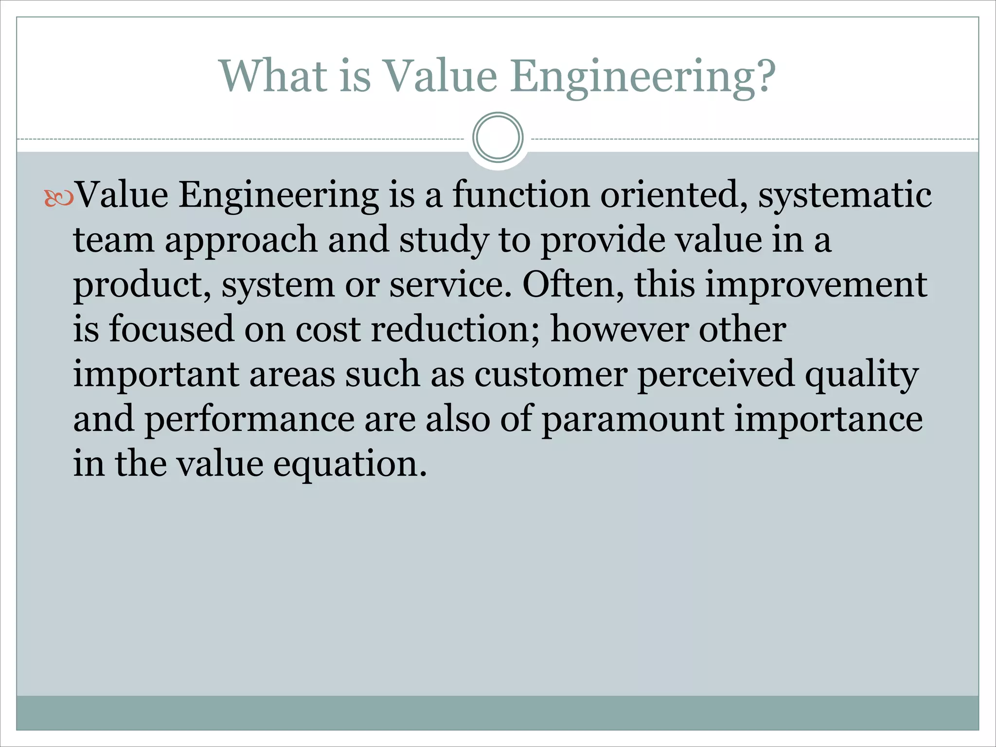 What is Value Engineering?
Value Engineering is a function oriented, systematic
team approach and study to provide value in a
product, system or service. Often, this improvement
is focused on cost reduction; however other
important areas such as customer perceived quality
and performance are also of paramount importance
in the value equation.
 