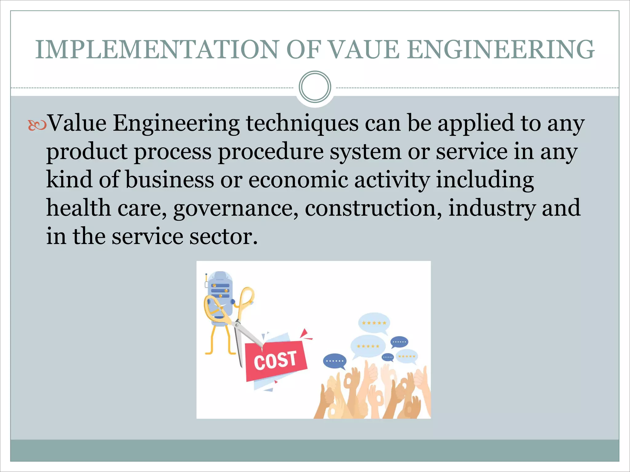 IMPLEMENTATION OF VAUE ENGINEERING
Value Engineering techniques can be applied to any
product process procedure system or service in any
kind of business or economic activity including
health care, governance, construction, industry and
in the service sector.
 