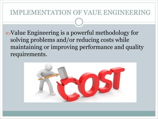 IMPLEMENTATION OF VAUE ENGINEERING
Value Engineering is a powerful methodology for
solving problems and/or reducing costs while
maintaining or improving performance and quality
requirements.
 