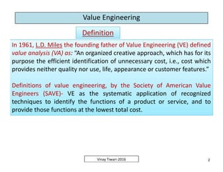 Value Engineering
DefinitionDefinition
In 1961, L.D. Miles the founding father of Value Engineering (VE) defined
value analysis (VA) as: “An organized creative approach, which has for its
purpose the efficient identification of unnecessary cost, i.e., cost which
provides neither quality nor use, life, appearance or customer features.”
Definitions of value engineering, by the Society of American Value
Engineers (SAVE)- VE as the systematic application of recognized
techniques to identify the functions of a product or service, and to
provide those functions at the lowest total cost.
In 1961, L.D. Miles the founding father of Value Engineering (VE) defined
value analysis (VA) as: “An organized creative approach, which has for its
purpose the efficient identification of unnecessary cost, i.e., cost which
provides neither quality nor use, life, appearance or customer features.”
Definitions of value engineering, by the Society of American Value
Engineers (SAVE)- VE as the systematic application of recognized
techniques to identify the functions of a product or service, and to
provide those functions at the lowest total cost.
2Vinay Tiwari-2016
In 1961, L.D. Miles the founding father of Value Engineering (VE) defined
value analysis (VA) as: “An organized creative approach, which has for its
purpose the efficient identification of unnecessary cost, i.e., cost which
provides neither quality nor use, life, appearance or customer features.”
Definitions of value engineering, by the Society of American Value
Engineers (SAVE)- VE as the systematic application of recognized
techniques to identify the functions of a product or service, and to
provide those functions at the lowest total cost.
In 1961, L.D. Miles the founding father of Value Engineering (VE) defined
value analysis (VA) as: “An organized creative approach, which has for its
purpose the efficient identification of unnecessary cost, i.e., cost which
provides neither quality nor use, life, appearance or customer features.”
Definitions of value engineering, by the Society of American Value
Engineers (SAVE)- VE as the systematic application of recognized
techniques to identify the functions of a product or service, and to
provide those functions at the lowest total cost.
 