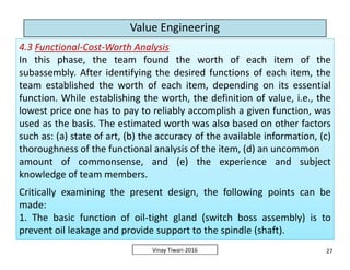 Value Engineering
4.3 Functional-Cost-Worth Analysis
In this phase, the team found the worth of each item of the
subassembly. After identifying the desired functions of each item, the
team established the worth of each item, depending on its essential
function. While establishing the worth, the definition of value, i.e., the
lowest price one has to pay to reliably accomplish a given function, was
used as the basis. The estimated worth was also based on other factors
such as: (a) state of art, (b) the accuracy of the available information, (c)
thoroughness of the functional analysis of the item, (d) an uncommon
amount of commonsense, and (e) the experience and subject
knowledge of team members.
Critically examining the present design, the following points can be
made:
1. The basic function of oil-tight gland (switch boss assembly) is to
prevent oil leakage and provide support to the spindle (shaft).
4.3 Functional-Cost-Worth Analysis
In this phase, the team found the worth of each item of the
subassembly. After identifying the desired functions of each item, the
team established the worth of each item, depending on its essential
function. While establishing the worth, the definition of value, i.e., the
lowest price one has to pay to reliably accomplish a given function, was
used as the basis. The estimated worth was also based on other factors
such as: (a) state of art, (b) the accuracy of the available information, (c)
thoroughness of the functional analysis of the item, (d) an uncommon
amount of commonsense, and (e) the experience and subject
knowledge of team members.
Critically examining the present design, the following points can be
made:
1. The basic function of oil-tight gland (switch boss assembly) is to
prevent oil leakage and provide support to the spindle (shaft).
27Vinay Tiwari-2016
4.3 Functional-Cost-Worth Analysis
In this phase, the team found the worth of each item of the
subassembly. After identifying the desired functions of each item, the
team established the worth of each item, depending on its essential
function. While establishing the worth, the definition of value, i.e., the
lowest price one has to pay to reliably accomplish a given function, was
used as the basis. The estimated worth was also based on other factors
such as: (a) state of art, (b) the accuracy of the available information, (c)
thoroughness of the functional analysis of the item, (d) an uncommon
amount of commonsense, and (e) the experience and subject
knowledge of team members.
Critically examining the present design, the following points can be
made:
1. The basic function of oil-tight gland (switch boss assembly) is to
prevent oil leakage and provide support to the spindle (shaft).
4.3 Functional-Cost-Worth Analysis
In this phase, the team found the worth of each item of the
subassembly. After identifying the desired functions of each item, the
team established the worth of each item, depending on its essential
function. While establishing the worth, the definition of value, i.e., the
lowest price one has to pay to reliably accomplish a given function, was
used as the basis. The estimated worth was also based on other factors
such as: (a) state of art, (b) the accuracy of the available information, (c)
thoroughness of the functional analysis of the item, (d) an uncommon
amount of commonsense, and (e) the experience and subject
knowledge of team members.
Critically examining the present design, the following points can be
made:
1. The basic function of oil-tight gland (switch boss assembly) is to
prevent oil leakage and provide support to the spindle (shaft).
 