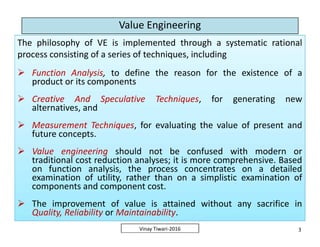 Value Engineering
The philosophy of VE is implemented through a systematic rational
process consisting of a series of techniques, including
 Function Analysis, to define the reason for the existence of a
product or its components
 Creative And Speculative Techniques, for generating new
alternatives, and
 Measurement Techniques, for evaluating the value of present and
future concepts.
 Value engineering should not be confused with modern or
traditional cost reduction analyses; it is more comprehensive. Based
on function analysis, the process concentrates on a detailed
examination of utility, rather than on a simplistic examination of
components and component cost.
 The improvement of value is attained without any sacrifice in
Quality, Reliability or Maintainability.
The philosophy of VE is implemented through a systematic rational
process consisting of a series of techniques, including
 Function Analysis, to define the reason for the existence of a
product or its components
 Creative And Speculative Techniques, for generating new
alternatives, and
 Measurement Techniques, for evaluating the value of present and
future concepts.
 Value engineering should not be confused with modern or
traditional cost reduction analyses; it is more comprehensive. Based
on function analysis, the process concentrates on a detailed
examination of utility, rather than on a simplistic examination of
components and component cost.
 The improvement of value is attained without any sacrifice in
Quality, Reliability or Maintainability.
3Vinay Tiwari-2016
The philosophy of VE is implemented through a systematic rational
process consisting of a series of techniques, including
 Function Analysis, to define the reason for the existence of a
product or its components
 Creative And Speculative Techniques, for generating new
alternatives, and
 Measurement Techniques, for evaluating the value of present and
future concepts.
 Value engineering should not be confused with modern or
traditional cost reduction analyses; it is more comprehensive. Based
on function analysis, the process concentrates on a detailed
examination of utility, rather than on a simplistic examination of
components and component cost.
 The improvement of value is attained without any sacrifice in
Quality, Reliability or Maintainability.
The philosophy of VE is implemented through a systematic rational
process consisting of a series of techniques, including
 Function Analysis, to define the reason for the existence of a
product or its components
 Creative And Speculative Techniques, for generating new
alternatives, and
 Measurement Techniques, for evaluating the value of present and
future concepts.
 Value engineering should not be confused with modern or
traditional cost reduction analyses; it is more comprehensive. Based
on function analysis, the process concentrates on a detailed
examination of utility, rather than on a simplistic examination of
components and component cost.
 The improvement of value is attained without any sacrifice in
Quality, Reliability or Maintainability.
 