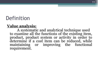 11




Definition
Value analysis:
     A systematic and analytical technique used
 to examine all the functions of the existing item,
 product, product system or activity in order to
 determine if a cost item can be reduced, while
 maintaining or improving the functional
 requirement.
 