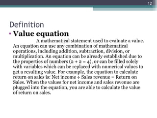 12




Definition
• Value equation
             A mathematical statement used to evaluate a value.
 An equation can use any combination of mathematical
 operations, including addition, subtraction, division, or
 multiplication. An equation can be already established due to
 the properties of numbers (2 + 2 = 4), or can be filled solely
 with variables which can be replaced with numerical values to
 get a resulting value. For example, the equation to calculate
 return on sales is: Net income ÷ Sales revenue = Return on
 Sales. When the values for net income and sales revenue are
 plugged into the equation, you are able to calculate the value
 of return on sales.
 