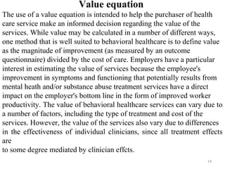Value equation
The use of a value equation is intended to help the purchaser of health
care service make an informed decision regarding the value of the
services. While value may be calculated in a number of different ways,
one method that is well suited to behavioral healthcare is to define value
as the magnitude of improvement (as measured by an outcome
questionnaire) divided by the cost of care. Employers have a particular
interest in estimating the value of services because the employee's
improvement in symptoms and functioning that potentially results from
mental heath and/or substance abuse treatment services have a direct
impact on the employer's bottom line in the form of improved worker
productivity. The value of behavioral healthcare services can vary due to
a number of factors, including the type of treatment and cost of the
services. However, the value of the services also vary due to differences
in the effectiveness of individual clinicians, since all treatment effects
are
to some degree mediated by clinician effcts.
                                                                    14
 