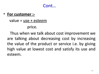 Cont…
• For customer :-
   value = use + esteem
             price.
    Thus when we talk about cost improvement we
  are talking about decreasing cost by increasing
  the value of the product or service i.e. by giving
  high value at lowest cost and satisfy its use and
  esteem.


                                                 18
 