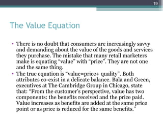 19




The Value Equation

• There is no doubt that consumers are increasingly savvy
  and demanding about the value of the goods and services
  they purchase. The mistake that many retail marketers
  make is equating “value” with “price”. They are not one
  and the same thing.
• The true equation is “value=price+ quality”. Both
  attributes co-exist in a delicate balance. Bala and Green,
  executives at The Cambridge Group in Chicago, state
  that: “From the customer’s perspective, value has two
  components: the benefits received and the price paid.
  Value increases as benefits are added at the same price
  point or as price is reduced for the same benefits.”
 