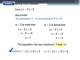 21
  Solving Value Equation

  Solve | x − 2 | = 5

   S OLUTION
   The expression x − 2 can be equal to 5 or −5.

   x − 2 IS POSITIVE
         IS POSITIVE          x − 2 IS NEGATIVE
      |x−2|=5                      |x−2|=5
       x − 2 = +5
               +5                    x − 2 = −5
                                     x − 2 = −5
             x=7
             x=7                         x = −3

     The equation has two solutions: 7 and –3.

C HECK |   7−2|=|5|=5          | −3 − 2 | = | −5 | = 5
 