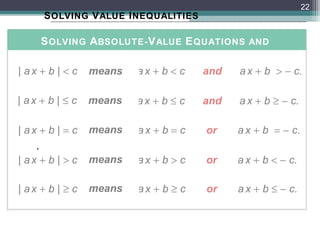 22
        S OLVING V ALUE I NEQUALITIES

        S OLVING ABSOLUTE- V ALUE E QUATIONS AND
                     I NEQUALITIES
| ax + b | < c   means   ax + b < c     and   a x + b > − c.

| ax + b | ≤ c   means   ax + b ≤ c     and   a x + b ≥ − c.

| ax + b | = c   means   ax + b = c     or    a x + b = − c.
    .
| ax + b | > c   means   ax + b > c     or    a x + b < − c.

| ax + b | ≥ c   means   ax + b ≥ c     or    a x + b ≤ − c.
 