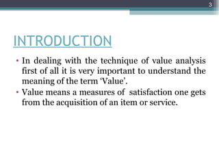 3




INTRODUCTION
• In dealing with the technique of value analysis
  first of all it is very important to understand the
  meaning of the term ‘Value’.
• Value means a measures of satisfaction one gets
  from the acquisition of an item or service.
 