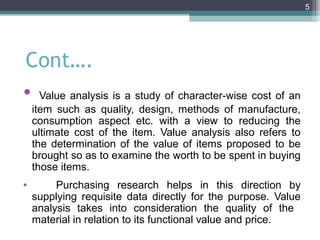 5




Cont….
• Value analysis is a study of character-wise cost of an
    item such as quality, design, methods of manufacture,
    consumption aspect etc. with a view to reducing the
    ultimate cost of the item. Value analysis also refers to
    the determination of the value of items proposed to be
    brought so as to examine the worth to be spent in buying
    those items.
•        Purchasing research helps in this direction by
    supplying requisite data directly for the purpose. Value
    analysis takes into consideration the quality of the
    material in relation to its functional value and price.
 