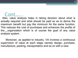 6




   Cont…..
  Also, value analysis helps in taking decision about what is
actually required and what should be paid so as to derive the
maximum benefit but pay the minimum for the same function.
This reduces the cost of purchases and enhances the profits of
the organization which is of course the goal of any value
analysis system.

    Moreover, as applied to industry, VA involves a continuous
supervision of value at each stage namely design, purchase,
manufacture, packing, transportation and so on with a view
 