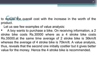 7




   Cont……
to reduce the overall cost with the increase in the worth of the
product.
  Let us see few examples of value analysis:
 A boy wants to purchase a bike. On receiving information, a 2
stroke bike costs Rs.30000 where as a 4 stroke bike costs
Rs.35000.at the same time average of 2 stroke bike is 36km/lt
whereas the average of 4 stroke bike is 70km/lt. A value analysis,
thus, reveals that the second one initially costlier but it gives better
value for the money. Hence the 4 stroke bike is recommended.
 