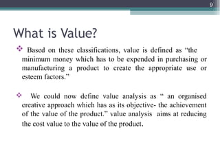 9




What is Value?
 Based on these classifications, value is defined as “the
 minimum money which has to be expended in purchasing or
 manufacturing a product to create the appropriate use or
 esteem factors.”

 We could now define value analysis as “ an organised
 creative approach which has as its objective- the achievement
 of the value of the product.” value analysis aims at reducing
 the cost value to the value of the product.
 