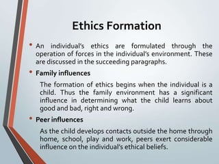 Ethics Formation
• An   individual’s ethics are formulated through the
  operation of forces in the individual’s environment. These
  are discussed in the succeeding paragraphs.
• Family influences
   The formation of ethics begins when the individual is a
   child. Thus the family environment has a significant
   influence in determining what the child learns about
   good and bad, right and wrong.
• Peer influences
   As the child develops contacts outside the home through
   home, school, play and work, peers exert considerable
   influence on the individual’s ethical beliefs.
 