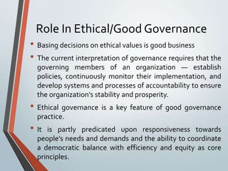 Role In Ethical/Good Governance
• Basing decisions on ethical values is good business
• The current interpretation of governance requires that the
  governing members of an organization — establish
  policies, continuously monitor their implementation, and
  develop systems and processes of accountability to ensure
  the organization’s stability and prosperity.
• Ethical governance is a key feature of good governance
  practice.
• It is partly predicated upon responsiveness towards
  people’s needs and demands and the ability to coordinate
  a democratic balance with efficiency and equity as core
  principles.
 