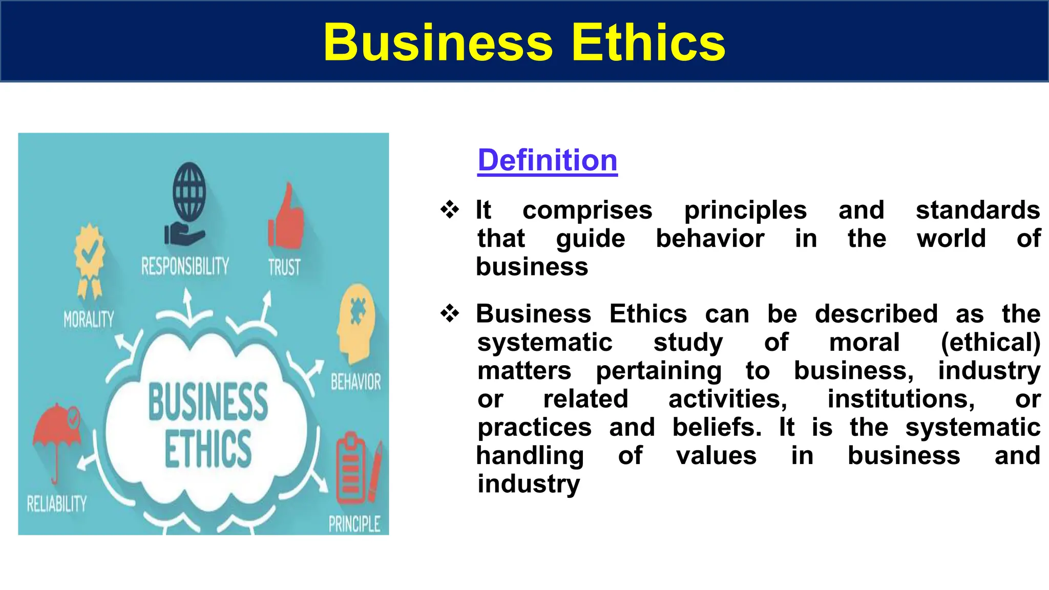 Business Ethics
Definition
 It comprises principles and standards
that guide behavior in the world of
business
 Business Ethics can be described as the
systematic study of moral (ethical)
matters pertaining to business, industry
or related activities, institutions, or
practices and beliefs. It is the systematic
handling of values in business and
industry
 