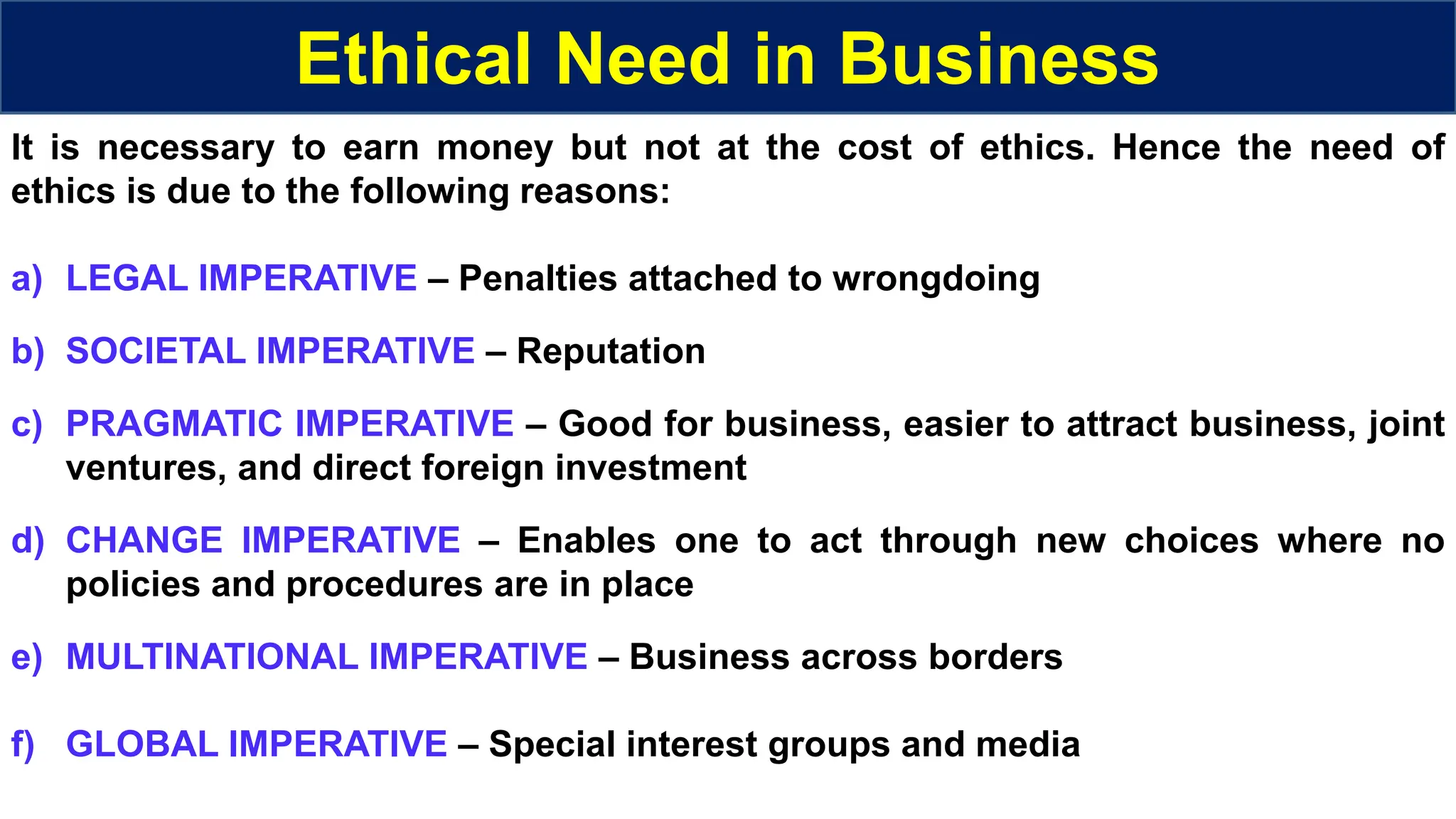 Ethical Need in Business
It is necessary to earn money but not at the cost of ethics. Hence the need of
ethics is due to the following reasons:
a) LEGAL IMPERATIVE – Penalties attached to wrongdoing
b) SOCIETAL IMPERATIVE – Reputation
c) PRAGMATIC IMPERATIVE – Good for business, easier to attract business, joint
ventures, and direct foreign investment
d) CHANGE IMPERATIVE – Enables one to act through new choices where no
policies and procedures are in place
e) MULTINATIONAL IMPERATIVE – Business across borders
f) GLOBAL IMPERATIVE – Special interest groups and media
 