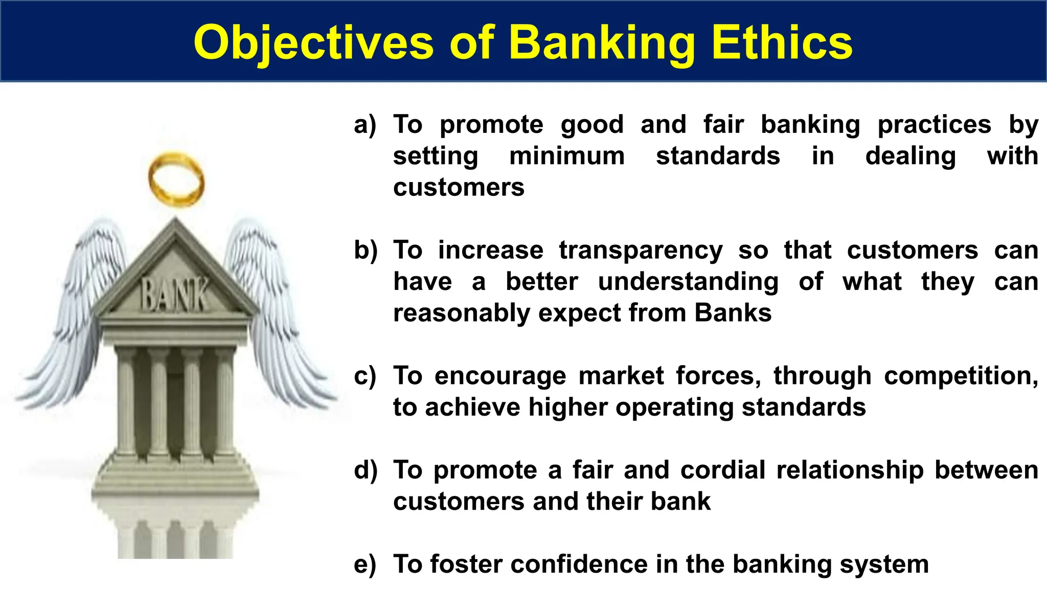 Objectives of Banking Ethics
a) To promote good and fair banking practices by
setting minimum standards in dealing with
customers
b) To increase transparency so that customers can
have a better understanding of what they can
reasonably expect from Banks
c) To encourage market forces, through competition,
to achieve higher operating standards
d) To promote a fair and cordial relationship between
customers and their bank
e) To foster confidence in the banking system
 