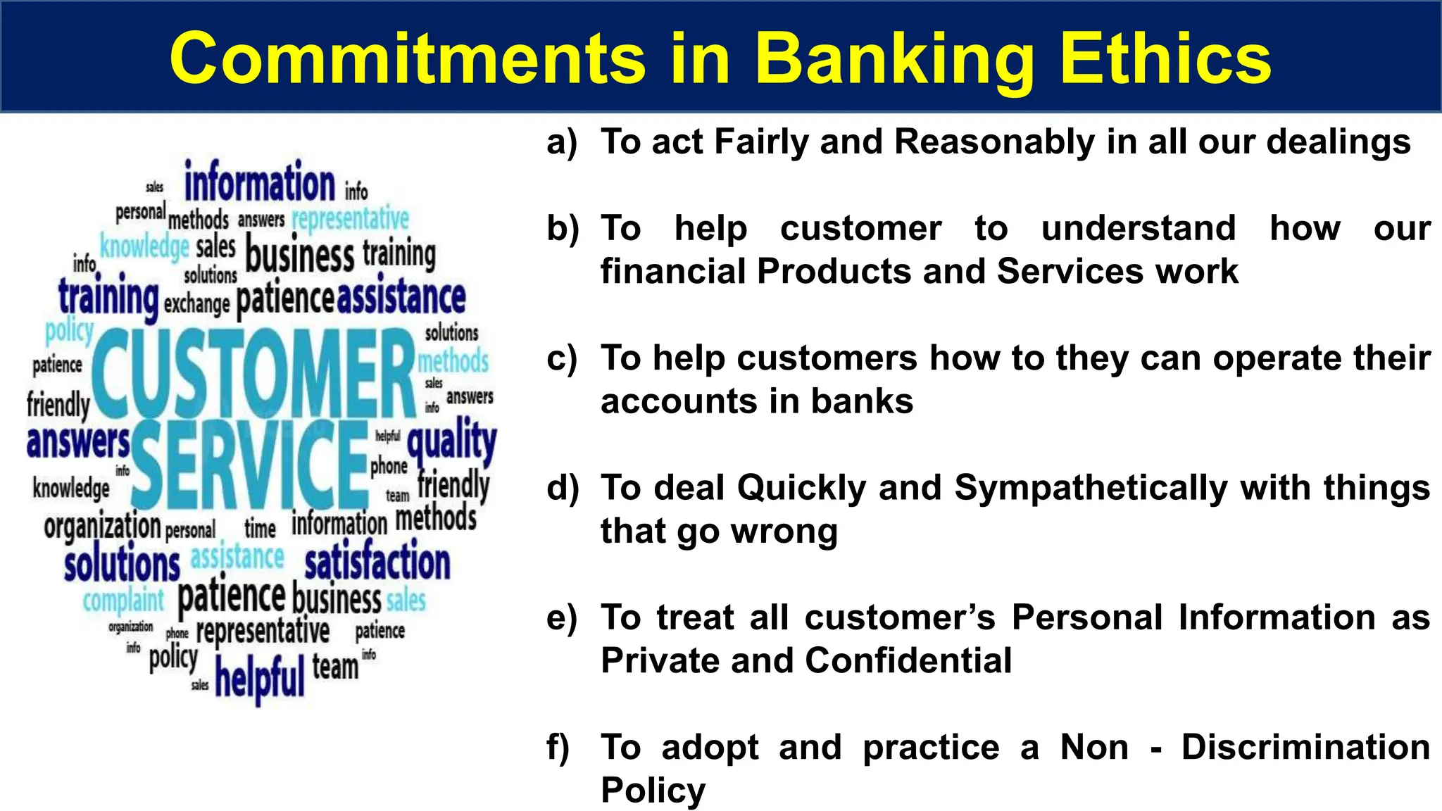 Commitments in Banking Ethics
a) To act Fairly and Reasonably in all our dealings
b) To help customer to understand how our
financial Products and Services work
c) To help customers how to they can operate their
accounts in banks
d) To deal Quickly and Sympathetically with things
that go wrong
e) To treat all customer’s Personal Information as
Private and Confidential
f) To adopt and practice a Non - Discrimination
Policy
 