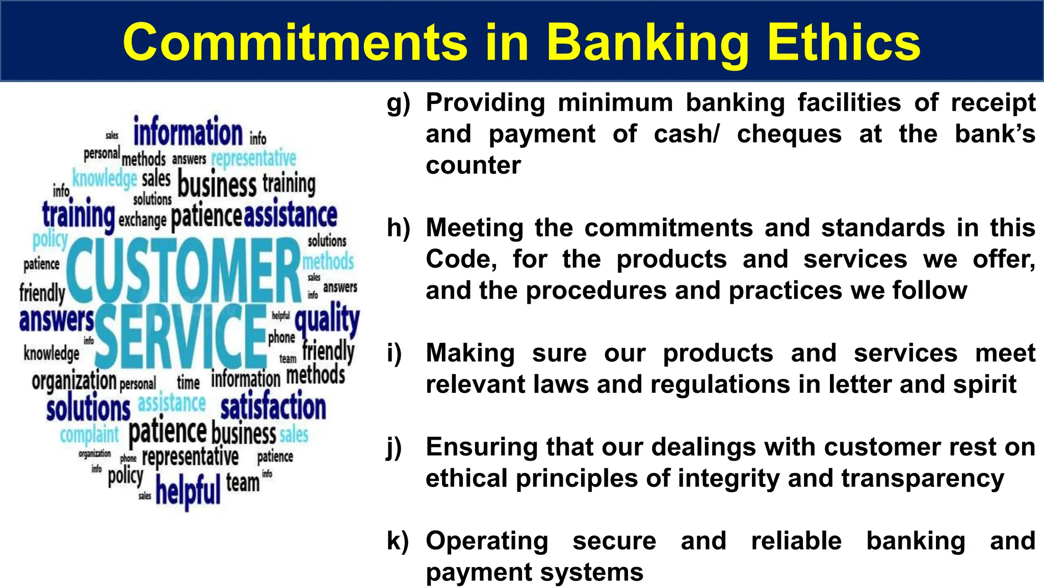 g) Providing minimum banking facilities of receipt
and payment of cash/ cheques at the bank’s
counter
h) Meeting the commitments and standards in this
Code, for the products and services we offer,
and the procedures and practices we follow
i) Making sure our products and services meet
relevant laws and regulations in letter and spirit
j) Ensuring that our dealings with customer rest on
ethical principles of integrity and transparency
k) Operating secure and reliable banking and
payment systems
Commitments in Banking Ethics
 