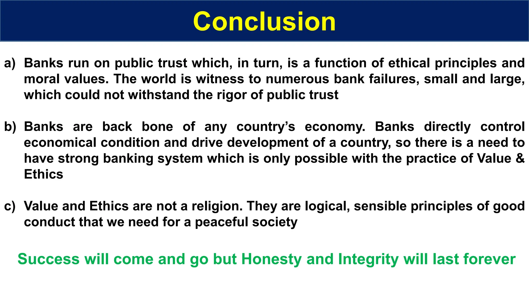 Conclusion
a) Banks run on public trust which, in turn, is a function of ethical principles and
moral values. The world is witness to numerous bank failures, small and large,
which could not withstand the rigor of public trust
b) Banks are back bone of any country’s economy. Banks directly control
economical condition and drive development of a country, so there is a need to
have strong banking system which is only possible with the practice of Value &
Ethics
c) Value and Ethics are not a religion. They are logical, sensible principles of good
conduct that we need for a peaceful society
Success will come and go but Honesty and Integrity will last forever
 