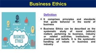 Business Ethics
Definition
 It comprises principles and standards
that guide behavior in the world of
business
 Business Ethics can be described as the
systematic study of moral (ethical)
matters pertaining to business, industry
or related activities, institutions, or
practices and beliefs. It is the systematic
handling of values in business and
industry
 