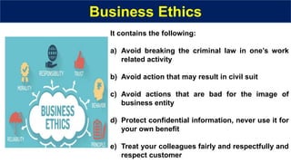 Business Ethics
It contains the following:
a) Avoid breaking the criminal law in one’s work
related activity
b) Avoid action that may result in civil suit
c) Avoid actions that are bad for the image of
business entity
d) Protect confidential information, never use it for
your own benefit
e) Treat your colleagues fairly and respectfully and
respect customer
 