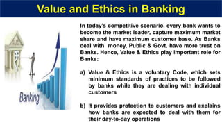 Value and Ethics in Banking
In today’s competitive scenario, every bank wants to
become the market leader, capture maximum market
share and have maximum customer base. As Banks
deal with money, Public & Govt. have more trust on
Banks. Hence, Value & Ethics play important role for
Banks:
a) Value & Ethics is a voluntary Code, which sets
minimum standards of practices to be followed
by banks while they are dealing with individual
customers
b) It provides protection to customers and explains
how banks are expected to deal with them for
their day-to-day operations
 
