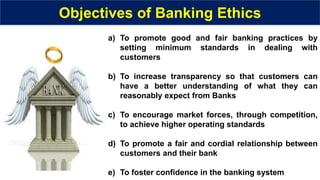 Objectives of Banking Ethics
a) To promote good and fair banking practices by
setting minimum standards in dealing with
customers
b) To increase transparency so that customers can
have a better understanding of what they can
reasonably expect from Banks
c) To encourage market forces, through competition,
to achieve higher operating standards
d) To promote a fair and cordial relationship between
customers and their bank
e) To foster confidence in the banking system
 