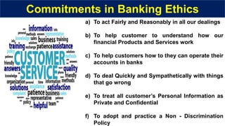 Commitments in Banking Ethics
a) To act Fairly and Reasonably in all our dealings
b) To help customer to understand how our
financial Products and Services work
c) To help customers how to they can operate their
accounts in banks
d) To deal Quickly and Sympathetically with things
that go wrong
e) To treat all customer’s Personal Information as
Private and Confidential
f) To adopt and practice a Non - Discrimination
Policy
 