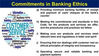 g) Providing minimum banking facilities of receipt
and payment of cash/ cheques at the bank’s
counter
h) Meeting the commitments and standards in this
Code, for the products and services we offer,
and the procedures and practices we follow
i) Making sure our products and services meet
relevant laws and regulations in letter and spirit
j) Ensuring that our dealings with customer rest on
ethical principles of integrity and transparency
k) Operating secure and reliable banking and
payment systems
Commitments in Banking Ethics
 