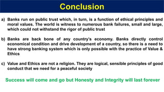Conclusion
a) Banks run on public trust which, in turn, is a function of ethical principles and
moral values. The world is witness to numerous bank failures, small and large,
which could not withstand the rigor of public trust
b) Banks are back bone of any country’s economy. Banks directly control
economical condition and drive development of a country, so there is a need to
have strong banking system which is only possible with the practice of Value &
Ethics
c) Value and Ethics are not a religion. They are logical, sensible principles of good
conduct that we need for a peaceful society
Success will come and go but Honesty and Integrity will last forever
 