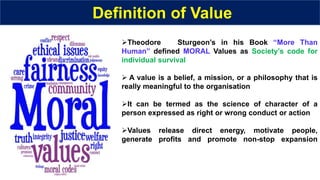 Definition of Value
Theodore Sturgeon’s in his Book “More Than
Human” defined MORAL Values as Society’s code for
individual survival
 A value is a belief, a mission, or a philosophy that is
really meaningful to the organisation
It can be termed as the science of character of a
person expressed as right or wrong conduct or action
Values release direct energy, motivate people,
generate profits and promote non-stop expansion
 