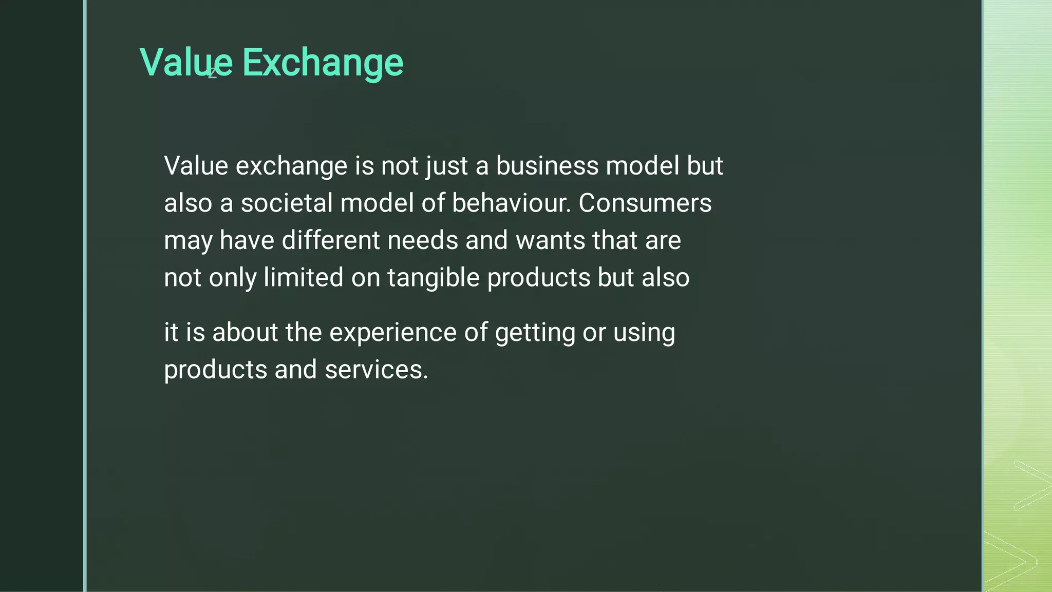 z
Value Exchange
Value exchange is not just a business model but
also a societal model of behaviour. Consumers
may have different needs and wants that are
not only limited on tangible products but also
it is about the experience of getting or using
products and services.
 