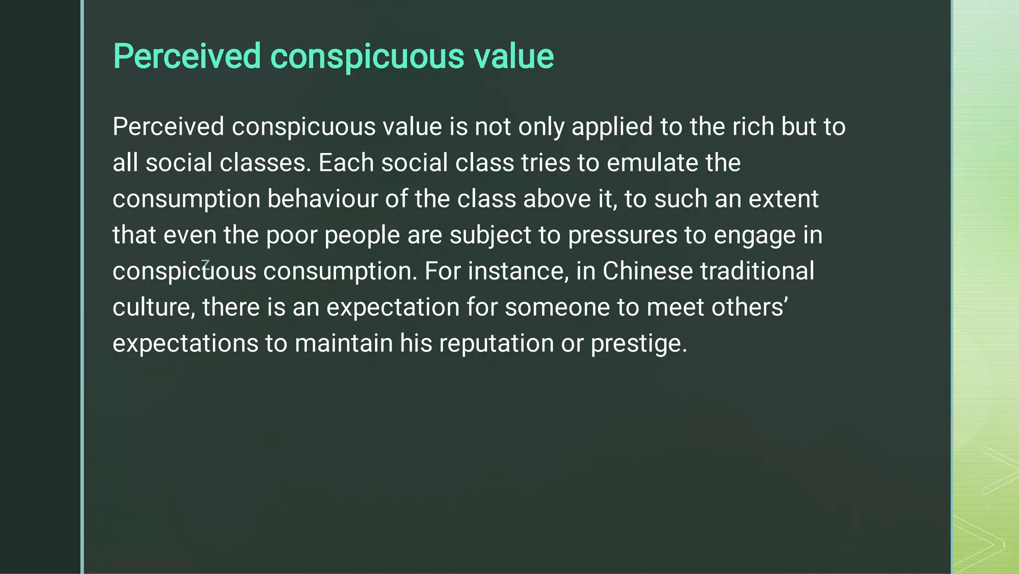 z
Perceived conspicuous value
Perceived conspicuous value is not only applied to the rich but to
all social classes. Each social class tries to emulate the
consumption behaviour of the class above it, to such an extent
that even the poor people are subject to pressures to engage in
conspicuous consumption. For instance, in Chinese traditional
culture, there is an expectation for someone to meet others’
expectations to maintain his reputation or prestige.
 