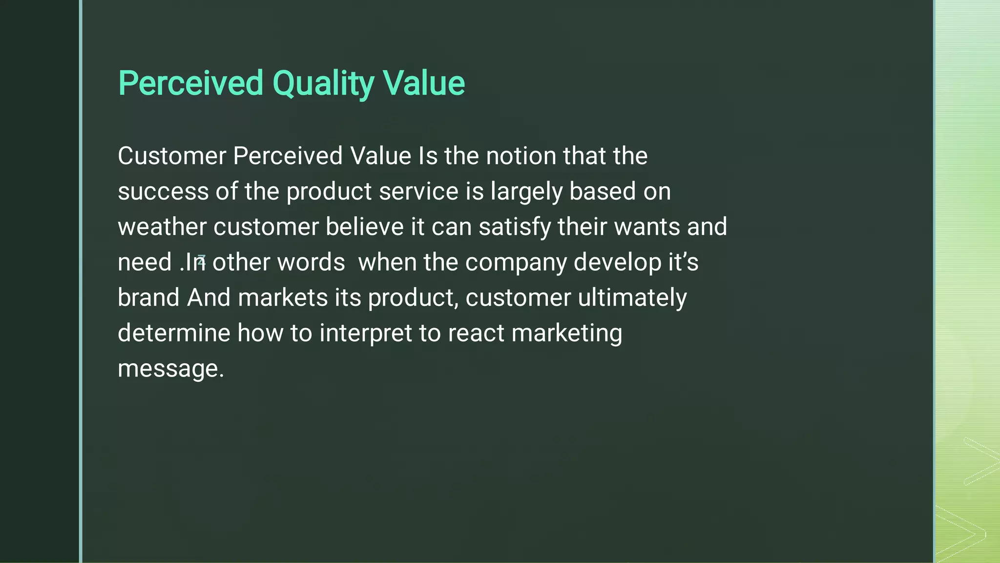 z
Perceived Quality Value
Customer Perceived Value Is the notion that the
success of the product service is largely based on
weather customer believe it can satisfy their wants and
need .In other words when the company develop it’s
brand And markets its product, customer ultimately
determine how to interpret to react marketing
message.
 