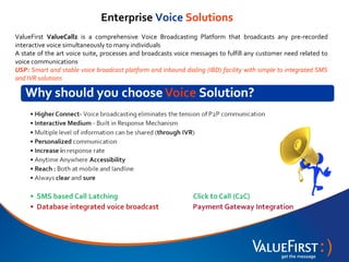 Enterprise Voice Solutions
ValueFirst ValueCallz is a comprehensive Voice Broadcasting Platform that broadcasts any pre-recorded
interactive voice simultaneously to many individuals
A state of the art voice suite, processes and broadcasts voice messages to fulfill any customer need related to
voice communications
USP: Smart and stable voice broadcast platform and inbound dialing (IBD) facility with simple to integrated SMS
and IVR solutions
 