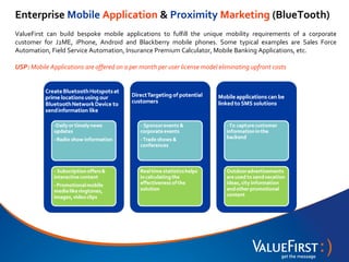 Enterprise Mobile Application & Proximity Marketing (BlueTooth)
ValueFirst can build bespoke mobile applications to fulfill the unique mobility requirements of a corporate
customer for J2ME, iPhone, Android and Blackberry mobile phones. Some typical examples are Sales Force
Automation, Field Service Automation, Insurance Premium Calculator, Mobile Banking Applications, etc.

USP: Mobile Applications are offered on a per month per user license model eliminating upfront costs
 