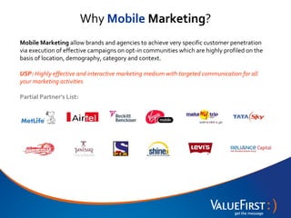 Why Mobile Marketing?
Mobile Marketing allow brands and agencies to achieve very specific customer penetration
via execution of effective campaigns on opt-in communities which are highly profiled on the
basis of location, demography, category and context.

USP: Highly effective and interactive marketing medium with targeted communication for all
your marketing activities

Partial Partner’s List:
 