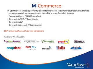 M-Commerce
    M-Commerce is a mobile payment platform for merchants and enterprises that enables them to
    receive payments from their customers via mobile phones. Some key features:
    • Secure platform – PCI-DSS compliant
    • Payment via SMS-IVR combination
    • Payment via IVR
    • Payment via internet-IVR combination

USP: Secure platform with low cost transactions

Partner’s Who Trust Us:
 