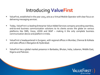 Introducing ValueFirst
•   ValueFirst, established in the year 2003, acts as a Virtual Mobile Operator with clear focus on
    delivering messaging services.

•   Today, ValueFirst is a leading Enterprise Value Added Services company providing seamless,
    end-to-end business communication solutions to its clients across the globe on various
    platforms like SMS, Voice, USSD and WAP – making it the only complete business
    communication device and platform in India.

•   ValueFirst is headquartered in Gurgaon, with regional offices in Mumbai, Chennai & Kolkata
    and sales offices in Bangalore & Hyderabad.

•   ValueFirst has a global market presence in Barbados, Bhutan, India, Lebanon, Middle East,
    Nigeria and Pakistan.
 