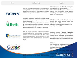 Client                        Business Need                                                   Solution


                                                                         ValueFirst proposed, ValueFirst API for integrating
         Sony was seeking a mobility solution to integrate into their    SMS capabilities into its CRM (Talisma).
         existing CRM (Talisma) for automating the communication         ValueFirst API enables Sony to send automated and
         process with their customers, stake holders and prospects       real time status on complaints, product packaging
         alike for various promotional and other communication.          and delivery, etc. to their customers, distributors,
                                                                         dealers and other merchants.


         Fortis aims at providing quality and affordable medical
         care to its patients, spreading its services to reach out the   ValueFirst Velocity enables Fortis to keep the
         distant communities.                                            patients and doctors informed about their
         With this motive, Fortis required an automated system so        appointments over SMS.
         as to enhance communication process with its patients.          Doctors are empowered to send lab reports to the
         Fortis wanted to keep the patients and doctors informed         respective patients via SMS.
         about their appointments and occupancy in the hospital.



         With the growing competition in the banking industry,
                                                                         ValueFirst proposed, ValueFirst VelocityPlus
         Royal Sundaram wanted some automated mechanism to
                                                                         combined with a 10-digit Virtual Mobile Number.
         maintain a continual relationship with the existing
                                                                         Company is now empowered to send premium
         customers and also update its customers about the latest
                                                                         reminders, insurance alerts, policy updates and
         offers, premium dues, payment reminders and insurance
                                                                         essential information to its customers through SMS
         alerts.


                                                                         GOOGLE:
                                                                         Push Messaging: We send @ 4-4.5 crores messages
                                                                         a day Push for them for various activities like
                                                                         http://www.google.co.in/mobile/sms/search/
                                                                         Pull Messaging:
                                                                         PNR Status: PNR Status Enquiry through 10 Digit
                                                                         VMN provided by ValueFirst 91-97733000:
                                                                         http://pnrstatusenquiry.com/know_pnr_status_in_
         Google Wanted to Value Ad to its existing users with SMS
                                                                         mobile_sms.php : 20-22 lakhs incoming hits on said
         Based Service due to Low Internet PENETRATION in
                                                                         number
         Indiia.
 
