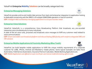 ValueFirst Enterprise Mobility Solutions can be broadly categorised into:

Enterprise Messaging Solutions

ValueFirst provides end-to-end mobile data services from back-end enterprise integration to application hosting
to dedicated connectivity with the SMSC's of multiple GSM/CDMA operators in host of countries
USP: Intelligent Web and Desktop messaging applications to suit your business needs

Enterprise Voice Solutions

ValueFirst ValueCallz is a comprehensive Voice Broadcasting Platform that broadcasts any pre-recorded
interactive voice simultaneously to many individuals
A state of the art voice suite, processes and broadcasts voice messages to fulfill any customer need related to
voice communications
USP: Smart and stable voice broadcast platform and inbound dialing (IBD) facility with simple to integrated SMS and
IVR solutions

Enterprise Mobile Applications & Proximity Marketing (Blue Tooth)

ValueFirst can build bespoke mobile applications to fulfill the unique mobility requirements of a corporate
customer for J2ME, iPhone, Android and Blackberry mobile phones. Some typical examples are Sales Force
Automation, Field Service Automation, Insurance Premium Calculator, Mobile Banking Applications etc.
USP: Mobile Applications are offered on a per month per user license model eliminating upfront costs
 