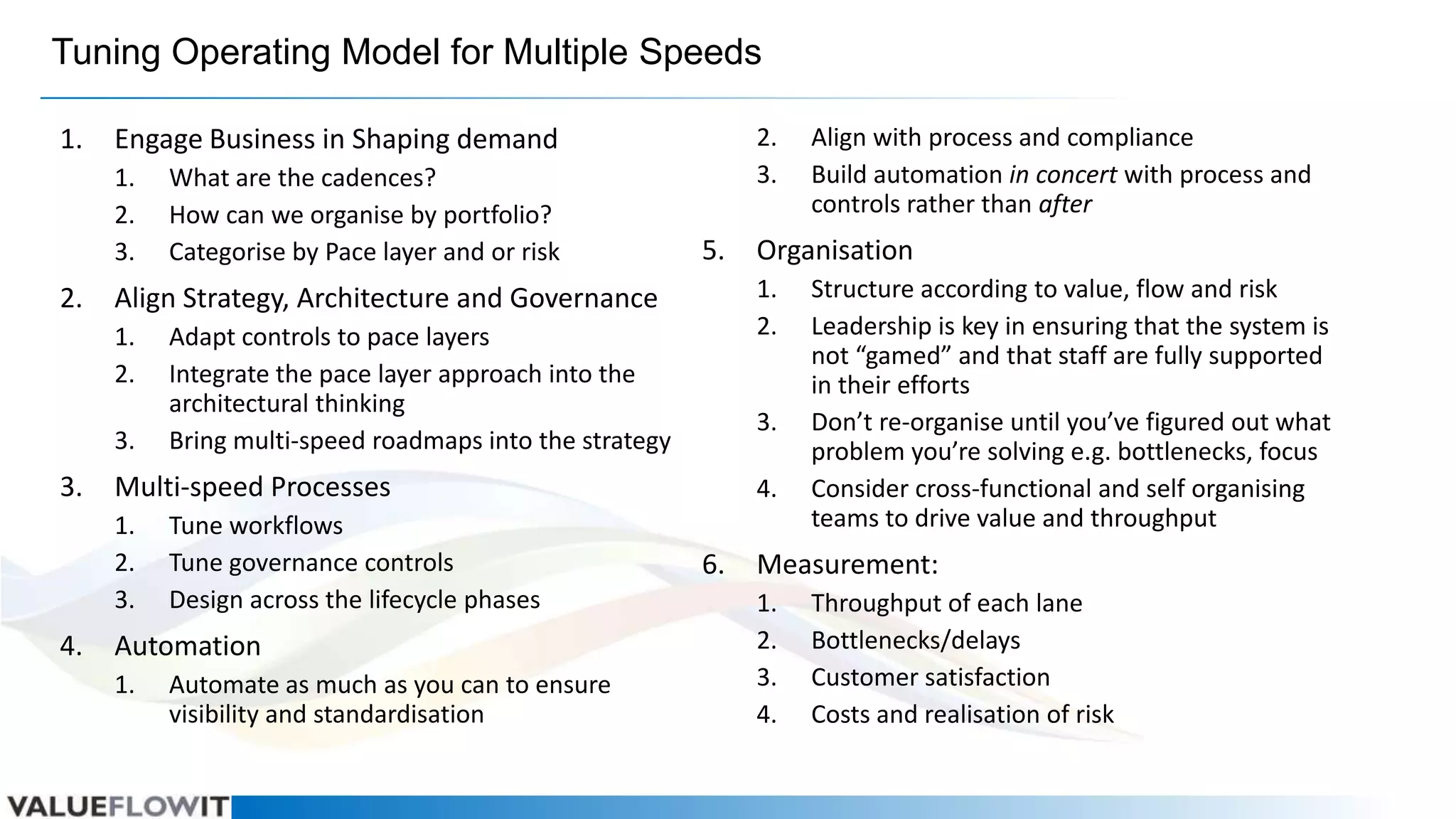 Tuning Operating Model for Multiple Speeds
1.

1.
2.
3.

2.

3.

5.

Adapt controls to pace layers
Integrate the pace layer approach into the
architectural thinking
Bring multi-speed roadmaps into the strategy
Tune workflows
Tune governance controls
Design across the lifecycle phases

3.

Automation
1.

Automate as much as you can to ensure
visibility and standardisation

4.

6.

Align with process and compliance
Build automation in concert with process and
controls rather than after

Organisation
1.
2.

Multi-speed Processes
1.
2.
3.

4.

What are the cadences?
How can we organise by portfolio?
Categorise by Pace layer and or risk

Align Strategy, Architecture and Governance
1.
2.

3.

2.
3.

Engage Business in Shaping demand

Structure according to value, flow and risk
Leadership is key in ensuring that the system is
not “gamed” and that staff are fully supported
in their efforts
Don’t re-organise until you’ve figured out what
problem you’re solving e.g. bottlenecks, focus
Consider cross-functional and self organising
teams to drive value and throughput

Measurement:
1.
2.
3.
4.

Throughput of each lane
Bottlenecks/delays
Customer satisfaction
Costs and realisation of risk

 