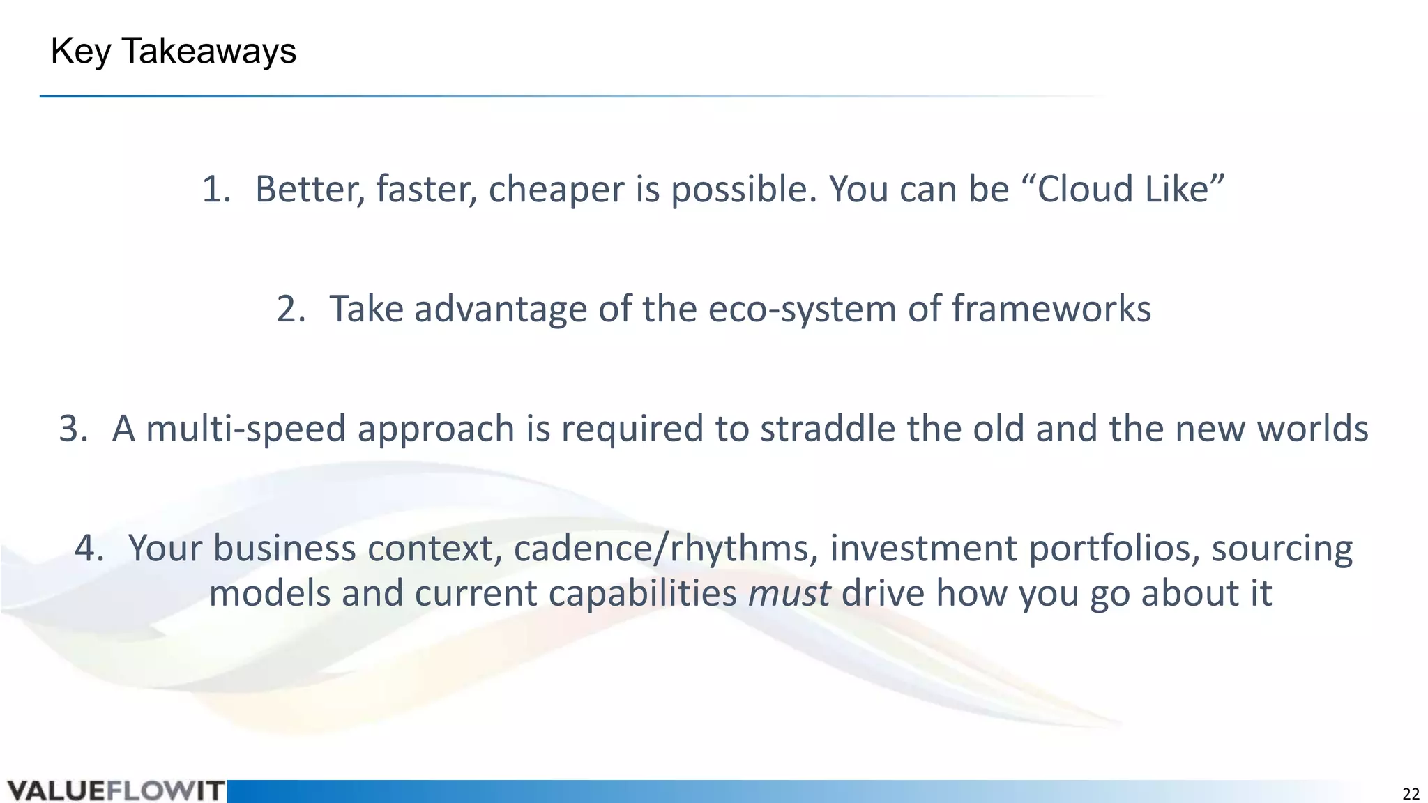 Key Takeaways

1. Better, faster, cheaper is possible. You can be “Cloud Like”

2. Take advantage of the eco-system of frameworks
3. A multi-speed approach is required to straddle the old and the new worlds
4. Your business context, cadence/rhythms, investment portfolios, sourcing
models and current capabilities must drive how you go about it

22

 