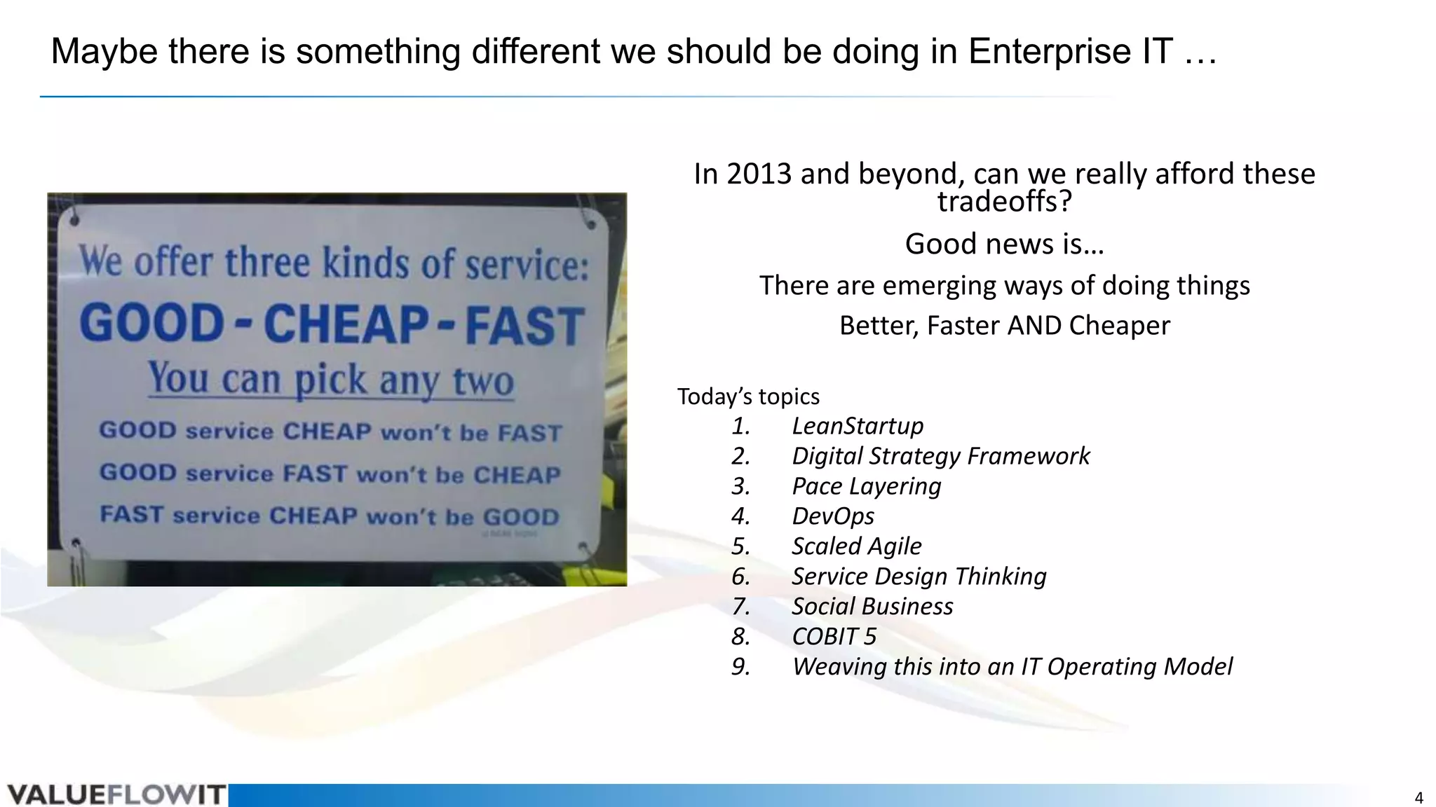 Maybe there is something different we should be doing in Enterprise IT …
In 2013 and beyond, can we really afford these
tradeoffs?
Good news is…
There are emerging ways of doing things
Better, Faster AND Cheaper
Today’s topics

1.
2.
3.
4.
5.
6.
7.
8.
9.

LeanStartup
Digital Strategy Framework
Pace Layering
DevOps
Scaled Agile
Service Design Thinking
Social Business
COBIT 5
Weaving this into an IT Operating Model

4

 