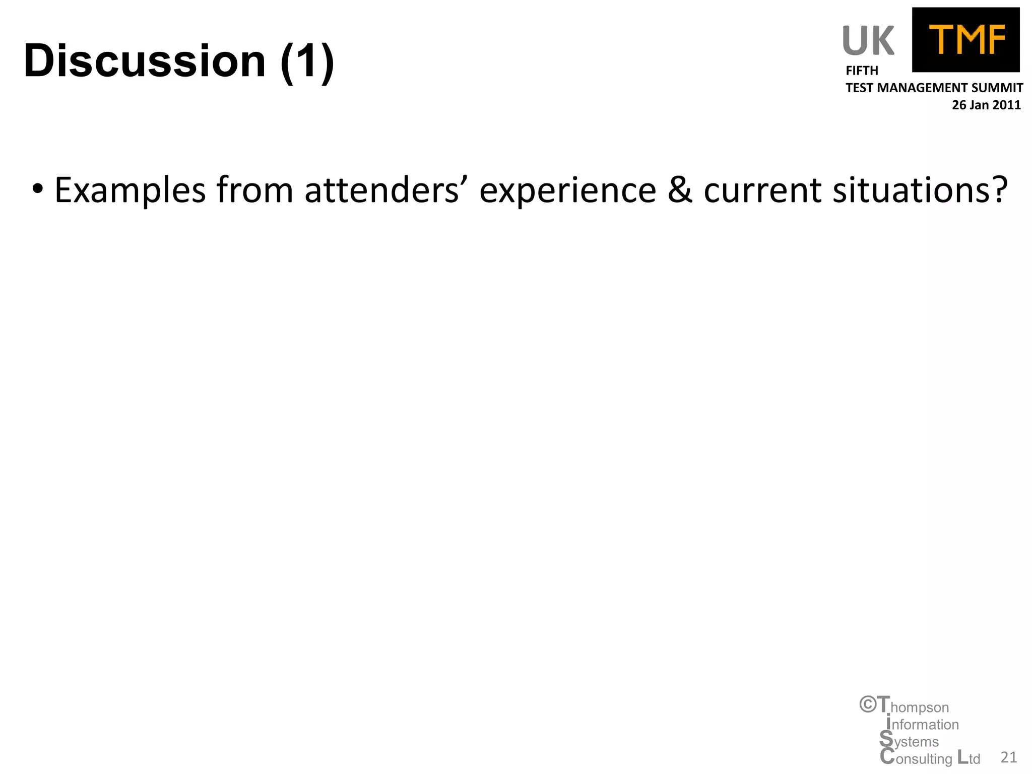 Discussion (1)                                  UK
                                                 FIFTH
                                                 TEST MANAGEMENT SUMMIT
                                                              26 Jan 2011




• Examples from attenders’ experience & current situations?




                                                  ©Thompson
                                                    information
                                                   Systems
                                                   Consulting Ltd    21
 