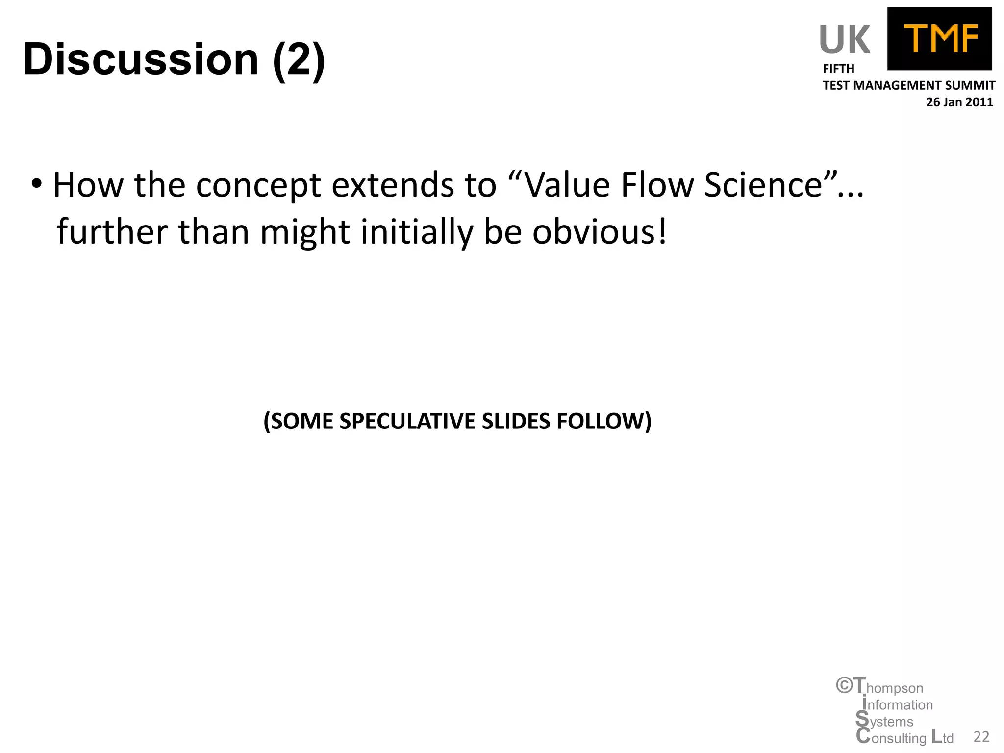 Discussion (2)                                   UK
                                                 FIFTH
                                                 TEST MANAGEMENT SUMMIT
                                                              26 Jan 2011




• How the concept extends to “Value Flow Science”...
  further than might initially be obvious!



              (SOME SPECULATIVE SLIDES FOLLOW)




                                                  ©Thompson
                                                    information
                                                   Systems
                                                   Consulting Ltd    22
 