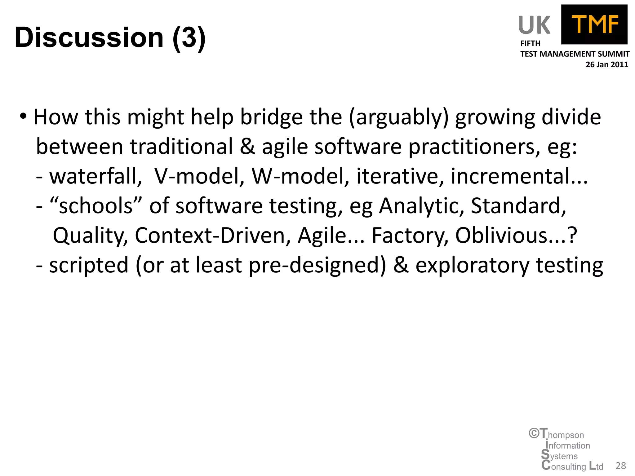 Discussion (3)                                     UK
                                                    FIFTH
                                                    TEST MANAGEMENT SUMMIT
                                                                 26 Jan 2011




• How this might help bridge the (arguably) growing divide
  between traditional & agile software practitioners, eg:
  - waterfall, V-model, W-model, iterative, incremental...
  - “schools” of software testing, eg Analytic, Standard,
    Quality, Context-Driven, Agile... Factory, Oblivious...?
  - scripted (or at least pre-designed) & exploratory testing




                                                     ©Thompson
                                                       information
                                                      Systems
                                                      Consulting Ltd    28
 